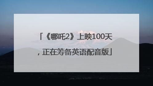 《哪吒2》上映100天，正在筹备英语配音版