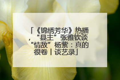《锦绣芳华》热播，“县主”张雅钦谈“情敌”杨紫：真的很卷丨谈艺录