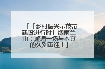 「乡村振兴示范带建设进行时」烟雨兰山：邂逅一场与本真的久别重逢！