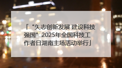 “矢志创新发展 建设科技强国”2025年全国科技工作者日湖南主场活动举行