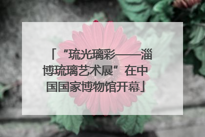 “琉光璃彩——淄博琉璃艺术展”在中国国家博物馆开幕