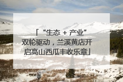 “生态 + 产业”双轮驱动，兰溪黄店开启高山西瓜丰收乐章