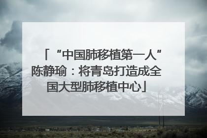 “中国肺移植第一人”陈静瑜：将青岛打造成全国大型肺移植中心