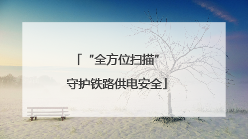 “全方位扫描” 守护铁路供电安全