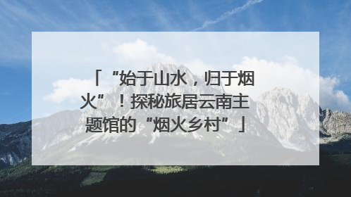 “始于山水，归于烟火”！探秘旅居云南主题馆的“烟火乡村”