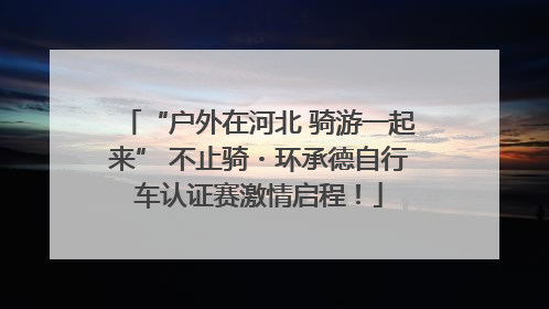 “户外在河北 骑游一起来” 不止骑・环承德自行车认证赛激情启程！