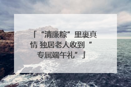 “清廉粽”里裹真情 独居老人收到“专属端午礼”