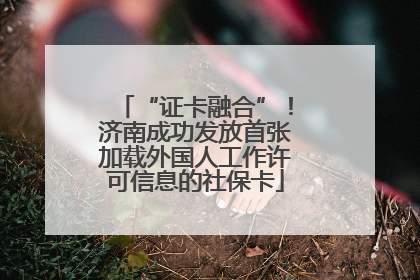 “证卡融合”！济南成功发放首张加载外国人工作许可信息的社保卡