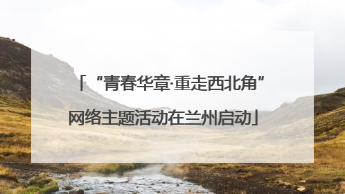 “青春华章·重走西北角”网络主题活动在兰州启动