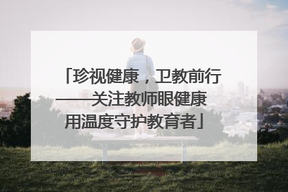 珍视健康，卫教前行——关注教师眼健康 用温度守护教育者
