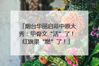 烟台华丽启幕中原大秀：甲骨文“活”了！红旗渠“燃”了！