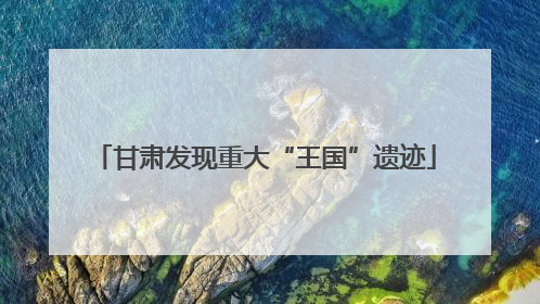 甘肃发现重大“王国”遗迹