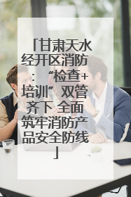 甘肃天水经开区消防：“检查+培训”双管齐下 全面筑牢消防产品安全防线