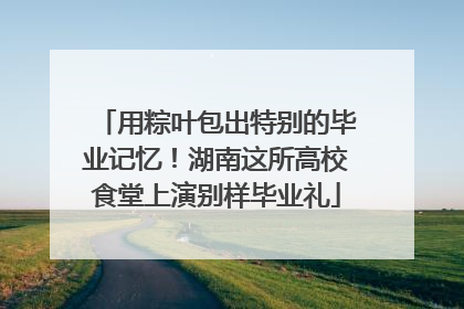 用粽叶包出特别的毕业记忆！湖南这所高校食堂上演别样毕业礼