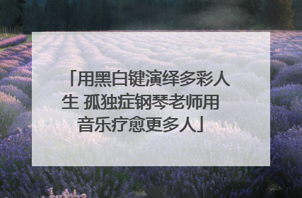 用黑白键演绎多彩人生 孤独症钢琴老师用音乐疗愈更多人