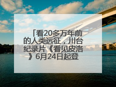 看20多万年前的人类远征，川台纪录片《看见皮洛》6月24日起登陆央视