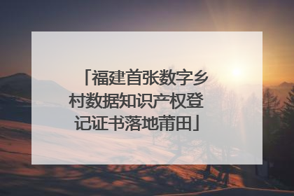 福建首张数字乡村数据知识产权登记证书落地莆田