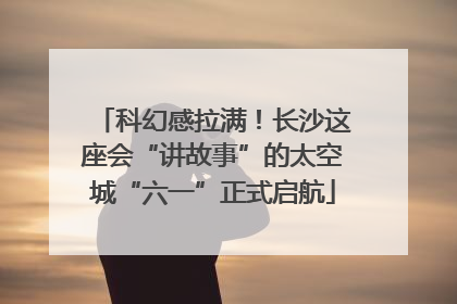 科幻感拉满！长沙这座会“讲故事”的太空城“六一”正式启航