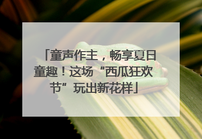童声作主，畅享夏日童趣！这场“西瓜狂欢节”玩出新花样