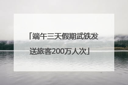 端午三天假期武铁发送旅客200万人次