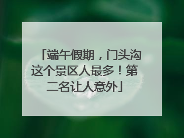 端午假期，门头沟这个景区人最多！第二名让人意外