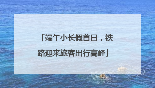 端午小长假首日，铁路迎来旅客出行高峰