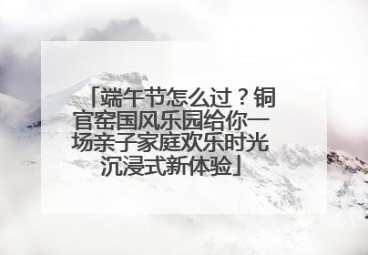 端午节怎么过？铜官窑国风乐园给你一场亲子家庭欢乐时光沉浸式新体验