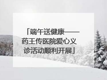端午送健康——药王传医院爱心义诊活动顺利开展