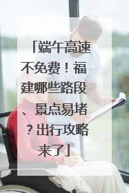 端午高速不免费！福建哪些路段、景点易堵？出行攻略来了