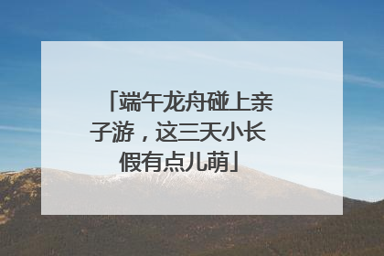 端午龙舟碰上亲子游，这三天小长假有点儿萌