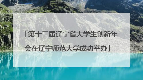 第十二届辽宁省大学生创新年会在辽宁师范大学成功举办