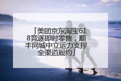 美团京东淘宝618竞逐即时零售，顺丰同城中立运力支撑全渠道履约