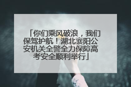你们乘风破浪，我们保驾护航！湖北襄阳公安机关全警全力保障高考安全顺利举行