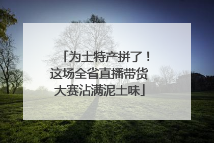 为土特产拼了！这场全省直播带货大赛沾满泥土味