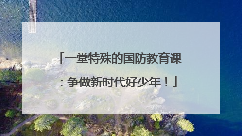 一堂特殊的国防教育课：争做新时代好少年！