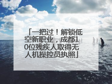 一把过！解锁低空新职业，成都10位残疾人取得无人机操控员执照