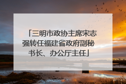 三明市政协主席宋志强转任福建省政府副秘书长、办公厅主任
