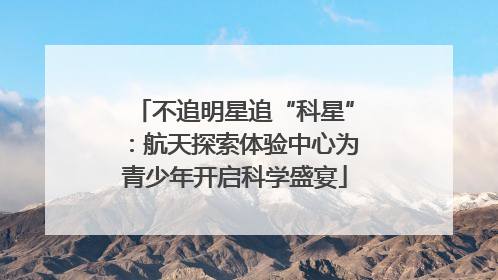 不追明星追“科星”：航天探索体验中心为青少年开启科学盛宴