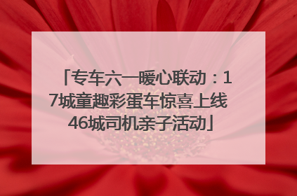 专车六一暖心联动：17城童趣彩蛋车惊喜上线 46城司机亲子活动
