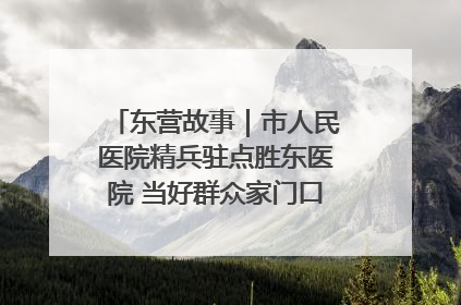 东营故事｜市人民医院精兵驻点胜东医院 当好群众家门口健康守护者