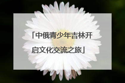 中俄青少年吉林开启文化交流之旅