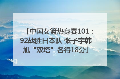 中国女篮热身赛101∶92战胜日本队 张子宇韩旭“双塔”各得18分