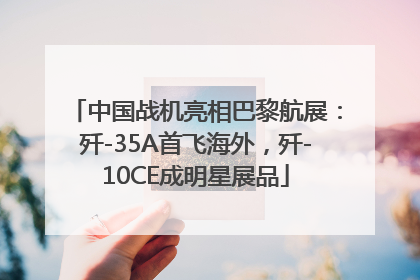 中国战机亮相巴黎航展：歼-35A首飞海外，歼-10CE成明星展品