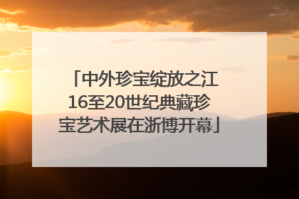 中外珍宝绽放之江 16至20世纪典藏珍宝艺术展在浙博开幕