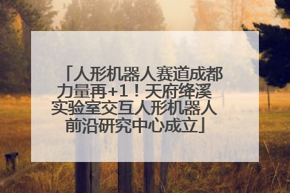 人形机器人赛道成都力量再+1！天府绛溪实验室交互人形机器人前沿研究中心成立