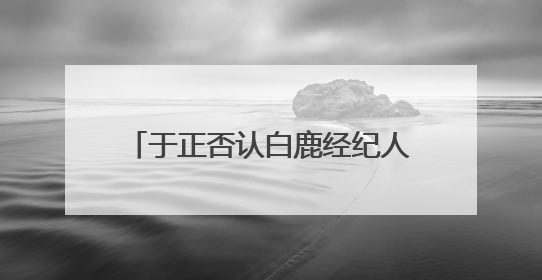 于正否认白鹿经纪人是自己表妹：不会跟同事做朋友，不会让亲友介入到我的工作