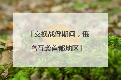 交换战俘期间，俄乌互袭首都地区