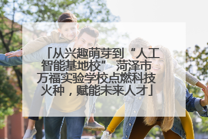 从兴趣萌芽到“人工智能基地校” 菏泽市万福实验学校点燃科技火种，赋能未来人才
