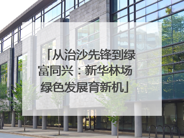 从治沙先锋到绿富同兴：新华林场绿色发展育新机