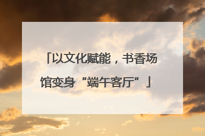 以文化赋能，书香场馆变身“端午客厅”